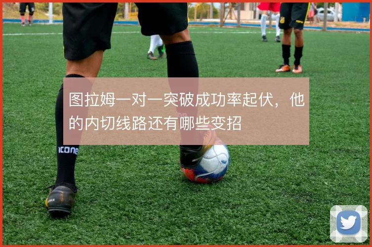 图拉姆一对一突破成功率起伏,他的内切线路还有哪些变招