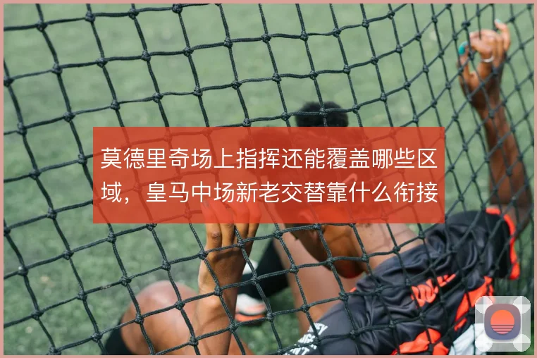 莫德里奇场上指挥还能覆盖哪些区域,皇马中场新老交替靠什么衔接