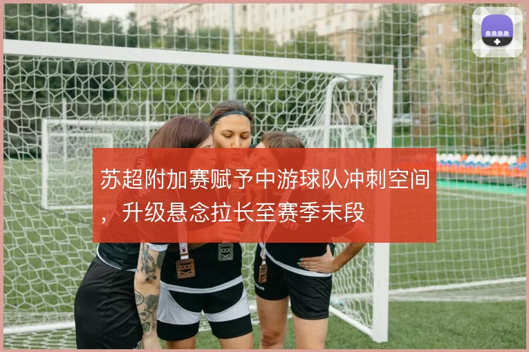 苏超附加赛赋予中游球队冲刺空间,升级悬念拉长至赛季末段