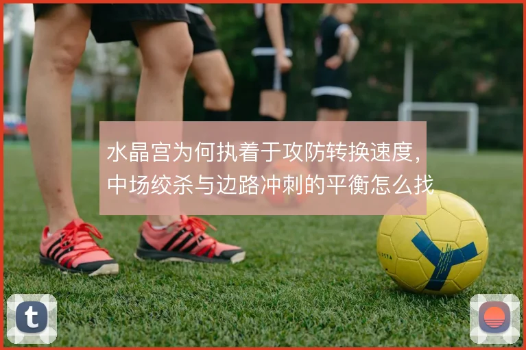 水晶宫为何执着于攻防转换速度,中场绞杀与边路冲刺的平衡怎么找