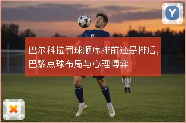 巴尔科拉罚球顺序排前还是排后,巴黎点球布局与心理博弈