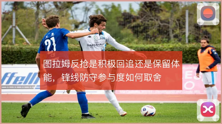图拉姆反抢是积极回追还是保留体能,锋线防守参与度如何取舍