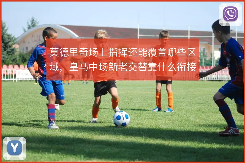 莫德里奇场上指挥还能覆盖哪些区域，皇马中场新老交替靠什么衔接