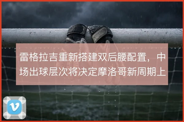 雷格拉吉重新搭建双后腰配置,中场出球层次将决定摩洛哥新周期上限