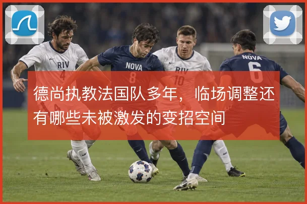 德尚执教法国队多年，临场调整还有哪些未被激发的变招空间