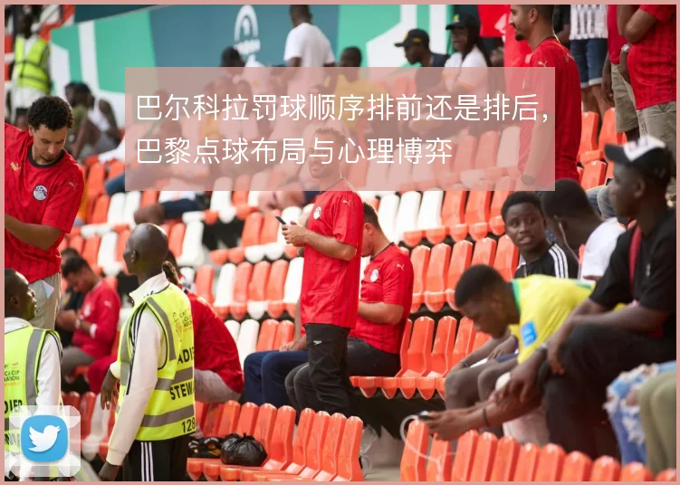 巴尔科拉罚球顺序排前还是排后，巴黎点球布局与心理博弈
