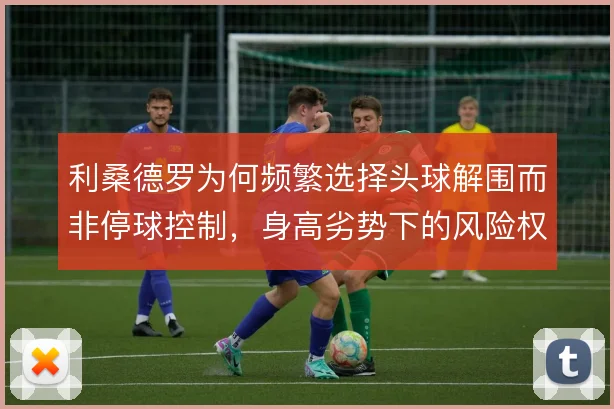 利桑德罗为何频繁选择头球解围而非停球控制，身高劣势下的风险权衡