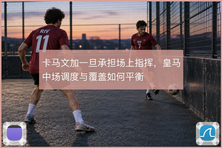卡马文加一旦承担场上指挥,皇马中场调度与覆盖如何平衡