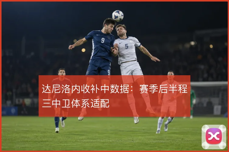 达尼洛内收补中数据：赛季后半程三中卫体系适配