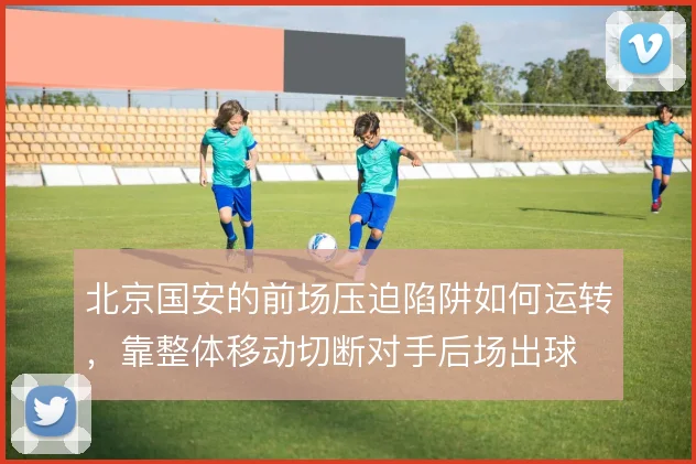 北京国安的前场压迫陷阱如何运转，靠整体移动切断对手后场出球
