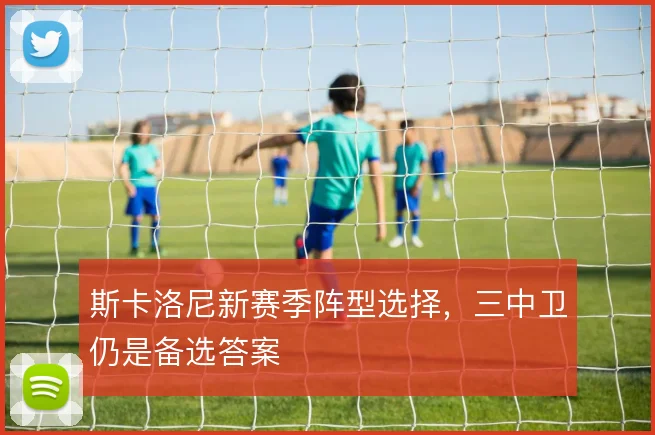 斯卡洛尼新赛季阵型选择,三中卫仍是备选答案