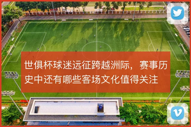 世俱杯球迷远征跨越洲际，赛事历史中还有哪些客场文化值得关注