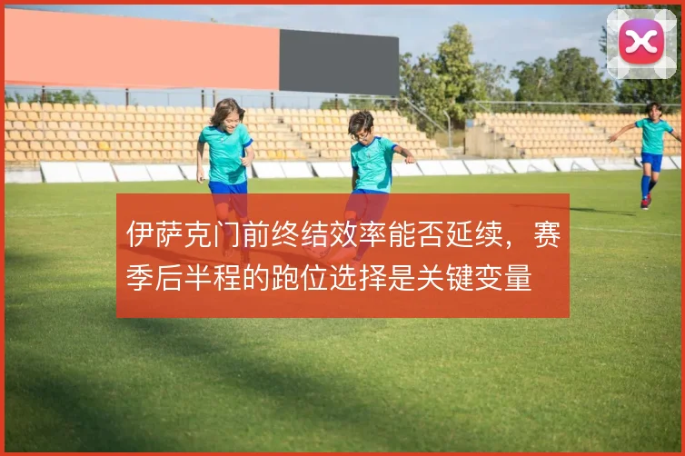 伊萨克门前终结效率能否延续,赛季后半程的跑位选择是关键变量