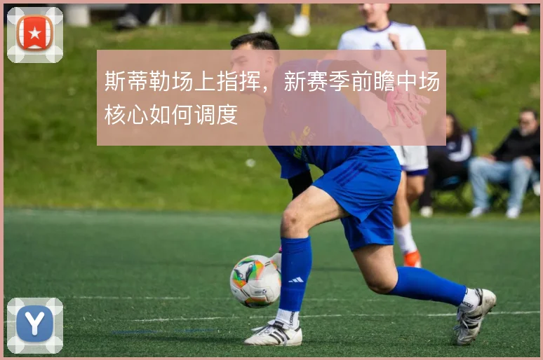 斯蒂勒场上指挥,新赛季前瞻中场核心如何调度