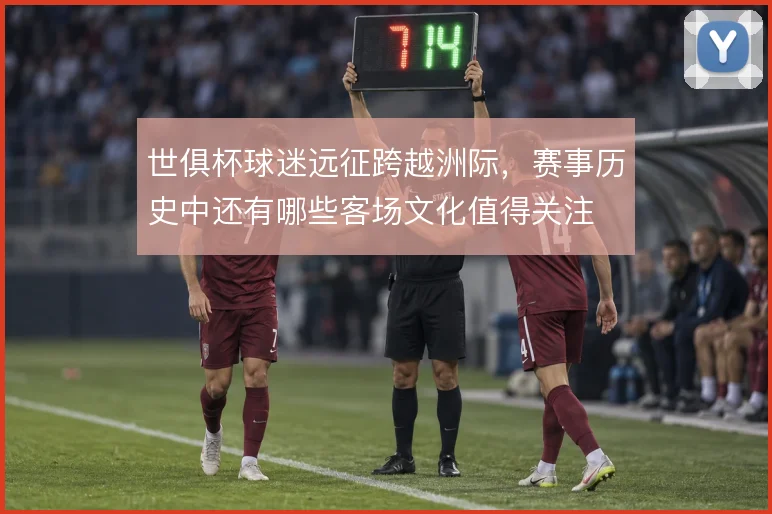 世俱杯球迷远征跨越洲际,赛事历史中还有哪些客场文化值得关注